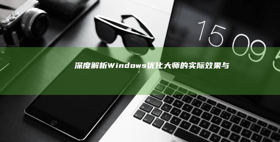 深度解析：Windows优化大师的实际效果与用户体验如何？